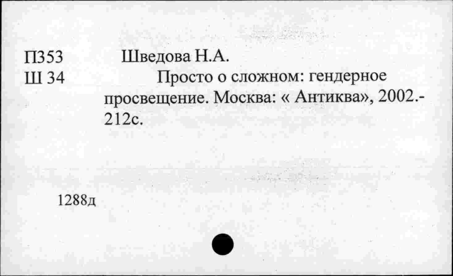 ﻿П353 Ш34	Шведова Н.А. Просто о сложном: гендерное просвещение. Москва: « Антиква», 2002.-212с.
1288д